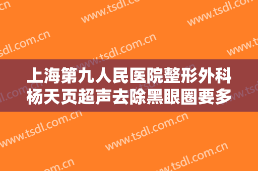 上海第九人民医院整形外科杨天页超声去除黑眼圈要多少钱?怎么样?