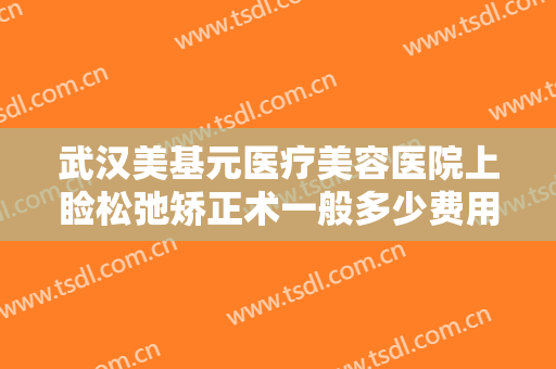 武汉美基元医疗美容医院上睑松弛矫正术一般多少费用?多长时间恢复?