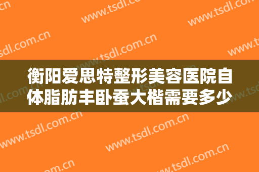 衡阳爱思特整形美容医院自体脂肪丰卧蚕大楷需要多少钱?有哪些优势?