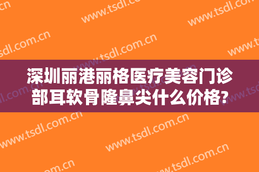 深圳丽港丽格医疗美容门诊部耳软骨隆鼻尖什么价格?贵不贵?