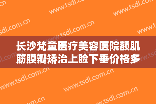 长沙梵童医疗美容医院额肌筋膜瓣矫治上睑下垂价格多少钱?需要多久恢复?