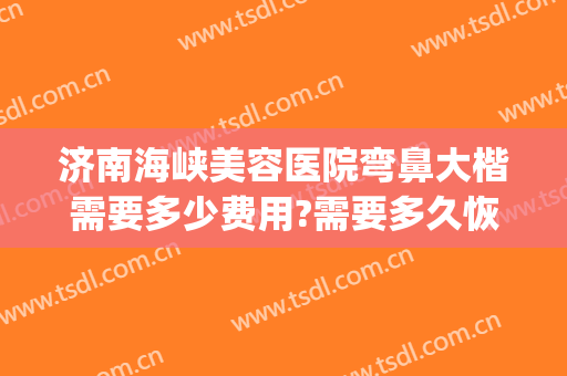 济南海峡美容医院弯鼻大楷需要多少费用?需要多久恢复?(美容院鼻子修复多少钱)