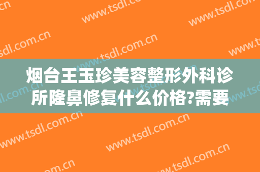 烟台王玉珍美容整形外科诊所隆鼻修复什么价格?需要多久恢复?(烟台王玉珍整形医院)