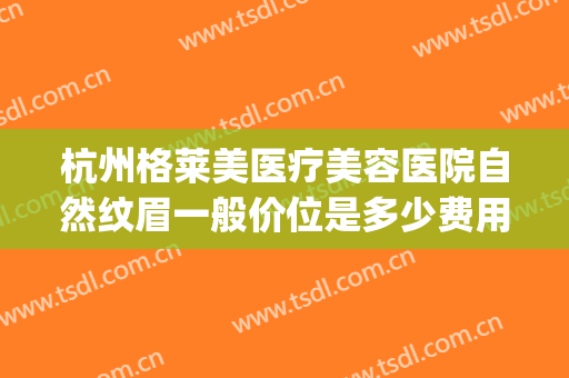 杭州格莱美医疗美容医院自然纹眉一般价位是多少费用?靠谱吗?(杭州整形医院纹眉多少钱)