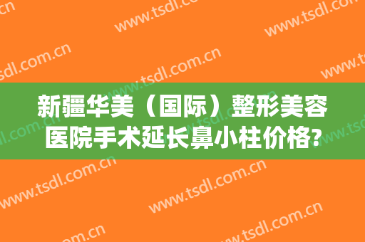 新疆华美（国际）整形美容医院手术延长鼻小柱价格?有哪些优势?(华美整形医院整形)