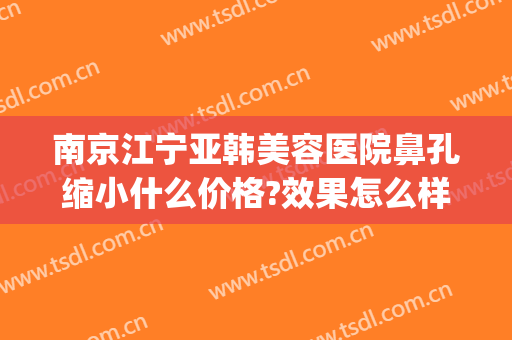 南京江宁亚韩美容医院鼻孔缩小什么价格?效果怎么样?(南京亚韩整形医院好不好)