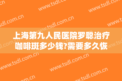 上海第九人民医院罗聪治疗咖啡斑多少钱?需要多久恢复?(上海九院治疗咖啡斑怎么样)
