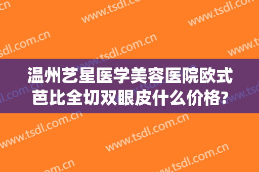 温州艺星医学美容医院欧式芭比全切双眼皮什么价格?效果怎么样?(温州艺星做双眼皮)