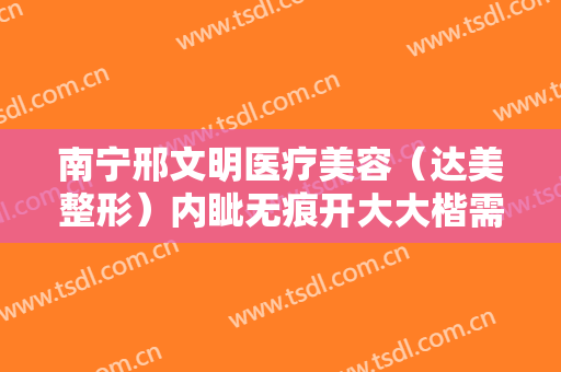 南宁邢文明医疗美容（达美整形）内眦无痕开大大楷需要多少费用?可靠吗?