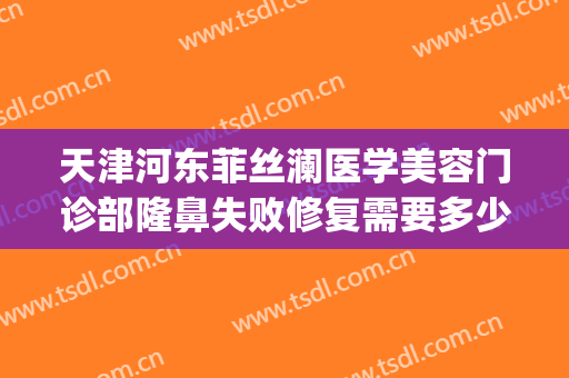 天津河东菲丝澜医学美容门诊部隆鼻失败修复需要多少费用?贵不贵?(菲澜医美整形)