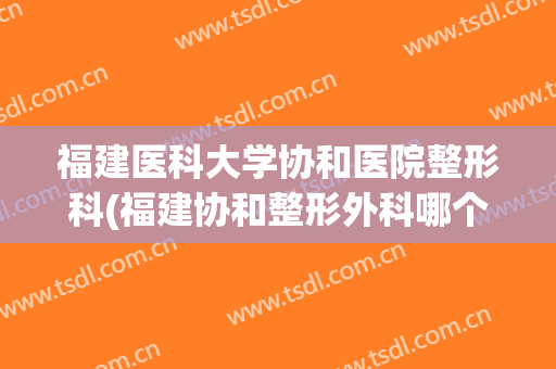 福建医科大学协和医院整形科(福建协和整形外科哪个医生好)