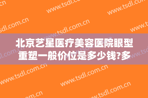 北京艺星医疗美容医院眼型重塑一般价位是多少钱?多长时间恢复?(艺星眼部整形医院)
