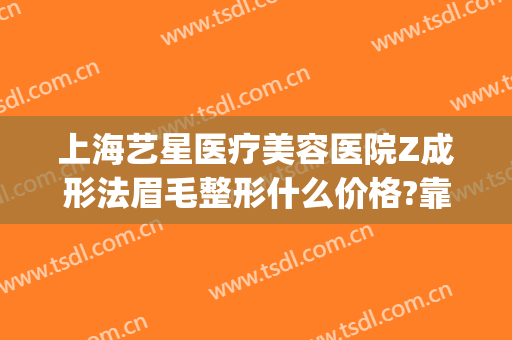 上海艺星医疗美容医院Z成形法眉毛整形什么价格?靠谱吗?(上海艺星医疗美容医院整形官网)