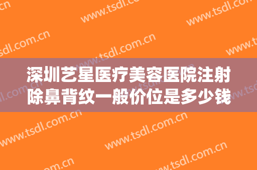 深圳艺星医疗美容医院注射除鼻背纹一般价位是多少钱?好不好?(深圳艺星医疗美容医院怎么样)