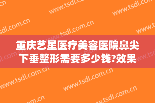 重庆艺星医疗美容医院鼻尖下垂整形需要多少钱?效果怎么样?(重庆艺星做双眼皮怎么样)