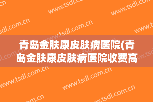 青岛金肤康皮肤病医院(青岛金肤康皮肤病医院收费高吗)