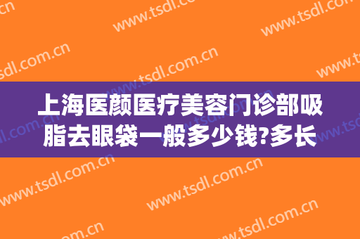 上海医颜医疗美容门诊部吸脂去眼袋一般多少钱?多长时间恢复?(脸部吸脂术价格)