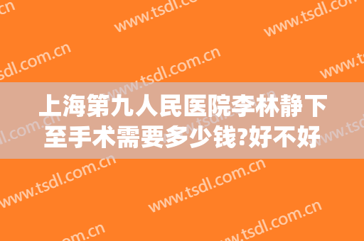 上海第九人民医院李林静下至手术需要多少钱?好不好?(上海九院张静医生手术)