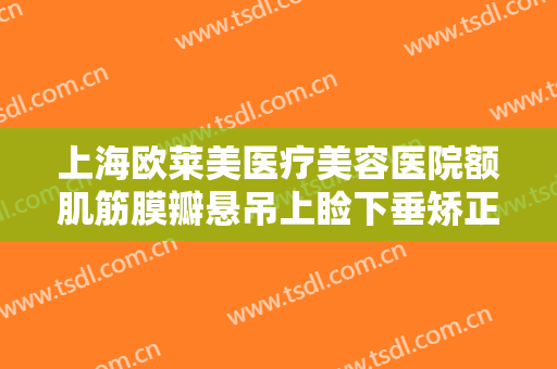 上海欧莱美医疗美容医院额肌筋膜瓣悬吊上睑下垂矫正术价钱?好不好?