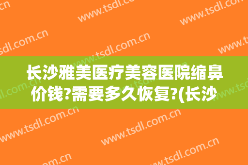 长沙雅美医疗美容医院缩鼻价钱?需要多久恢复?(长沙雅美医疗美容医院价格)