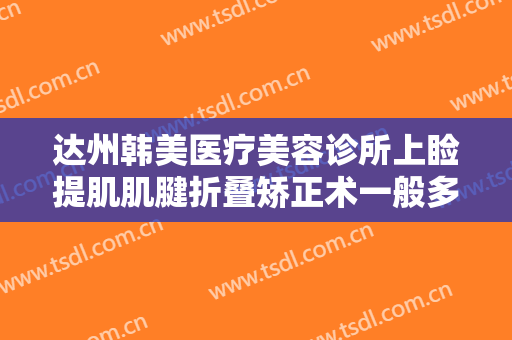 达州韩美医疗美容诊所上睑提肌肌腱折叠矫正术一般多少钱?多长时间恢复?