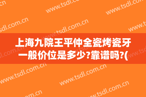 上海九院王平仲全瓷烤瓷牙一般价位是多少?靠谱吗?(上海九院全瓷牙价格表)