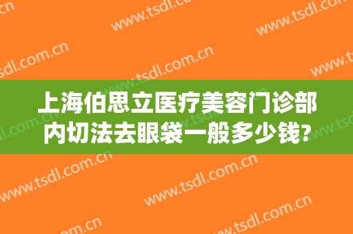上海伯思立医疗美容门诊部内切法去眼袋一般多少钱?贵不贵?(外切眼袋医院)