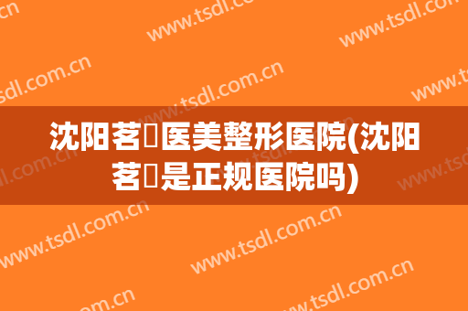 沈阳茗湲医美整形医院(沈阳茗湲是正规医院吗)