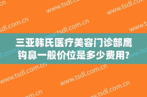 三亚韩氏医疗美容门诊部鹰钩鼻一般价位是多少费用?怎么样?(鹰钩鼻做整形多少钱)