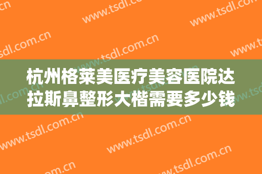 杭州格莱美医疗美容医院达拉斯鼻整形大楷需要多少钱?有哪些优势?(杭州格莱美整牙怎么样)