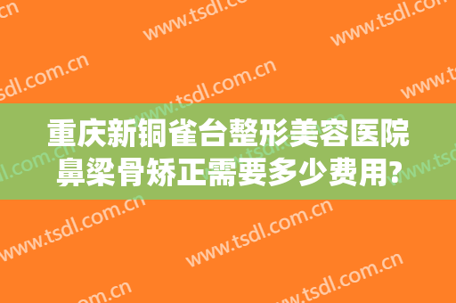 重庆新铜雀台整形美容医院鼻梁骨矫正需要多少费用?有哪些优势?(重庆铜雀台隆鼻哪个医生好)