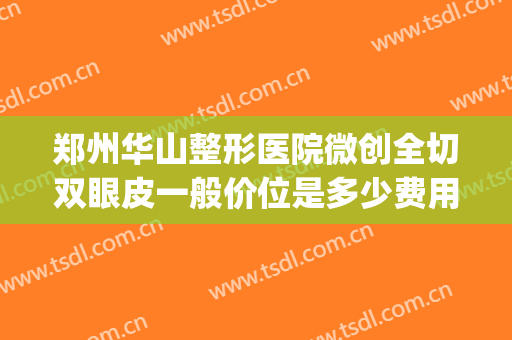 郑州华山整形医院微创全切双眼皮一般价位是多少费用?有哪些优势?(郑州华山医院整形外科怎么样)