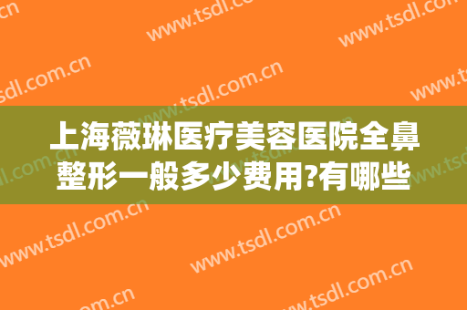 上海薇琳医疗美容医院全鼻整形一般多少费用?有哪些优势?(薇琳整形医疗美容机构)