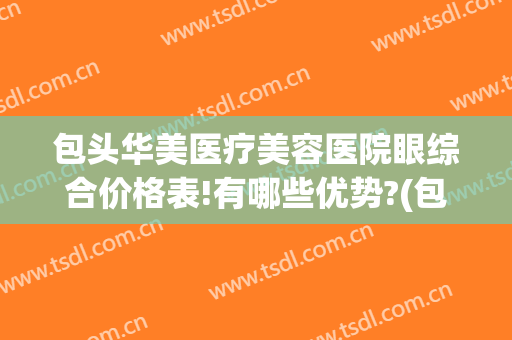 包头华美医疗美容医院眼综合价格表!有哪些优势?(包头的医疗美容医院)