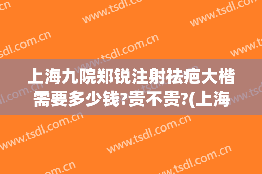 上海九院郑锐注射祛疤大楷需要多少钱?贵不贵?(上海九院疤痕激光一次多少钱)