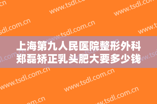 上海第九人民医院整形外科郑磊矫正乳头肥大要多少钱?怎么样?