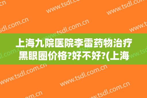 上海九院医院李雷药物治疗黑眼圈价格?好不好?(上海九院去除黑眼圈)