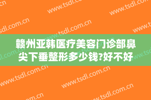 赣州亚韩医疗美容门诊部鼻尖下垂整形多少钱?好不好?(赣州亚韩医学整形美容医院)