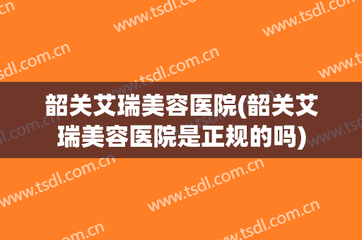 韶关艾瑞美容医院(韶关艾瑞美容医院是正规的吗)
