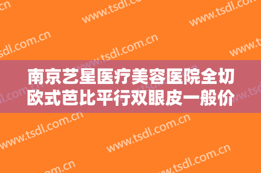 南京艺星医疗美容医院全切欧式芭比平行双眼皮一般价位是多少钱?需要多久恢复?
