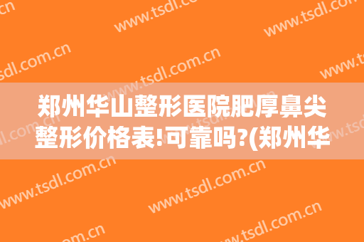 郑州华山整形医院肥厚鼻尖整形价格表!可靠吗?(郑州华山医院整形口碑怎么样)