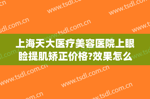 上海天大医疗美容医院上眼睑提肌矫正价格?效果怎么样?(上海做下眼睑提升术哪家好)