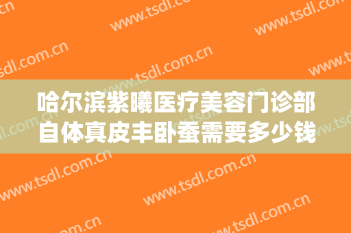 哈尔滨紫曦医疗美容门诊部自体真皮丰卧蚕需要多少钱?好不好?(哈尔滨紫曦整形医院)