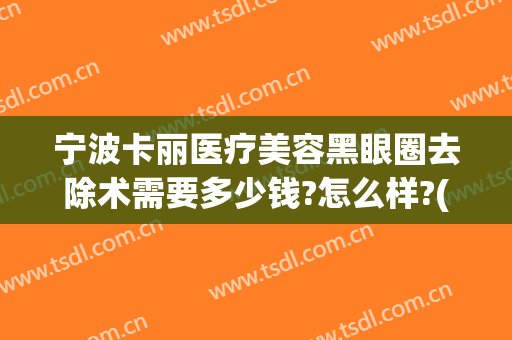 宁波卡丽医疗美容黑眼圈去除术需要多少钱?怎么样?(宁波卡丽医疗美容黑眼圈去除术需要多少钱?怎么样收费)