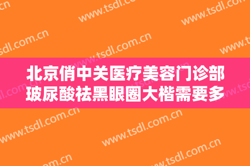北京俏中关医疗美容门诊部玻尿酸祛黑眼圈大楷需要多少钱?好不好?