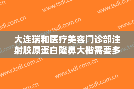 大连瑞和医疗美容门诊部注射胶原蛋白隆鼻大楷需要多少费用?好不好?