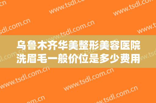 乌鲁木齐华美整形美容医院洗眉毛一般价位是多少费用?靠谱吗?(整形医院洗眉毛多少钱)