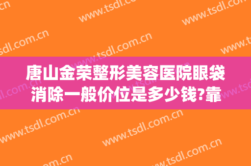 唐山金荣整形美容医院眼袋消除一般价位是多少钱?靠谱吗?(唐山做眼袋手术哪里好)