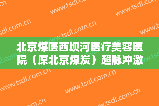 北京煤医西坝河医疗美容医院（原北京煤炭）超脉冲激光去眼袋大楷需要多少费用?有哪些优势?