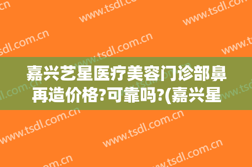 嘉兴艺星医疗美容门诊部鼻再造价格?可靠吗?(嘉兴星艺美容整形医院地址)